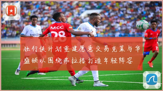 独行侠计划重建愿意交易克莱与华盛顿以围绕弗拉格打造年轻阵容