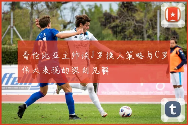 哥伦比亚主帅谈J罗换人策略与C罗伟大表现的深刻见解