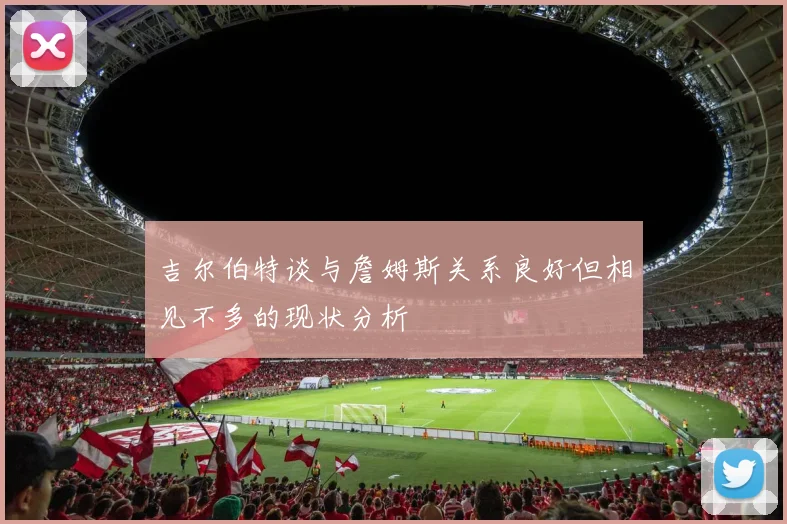 吉尔伯特谈与詹姆斯关系良好但相见不多的现状分析