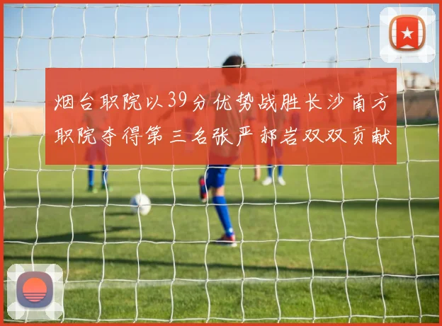 烟台职院以39分优势战胜长沙南方职院夺得第三名张严郝岩双双贡献27分
