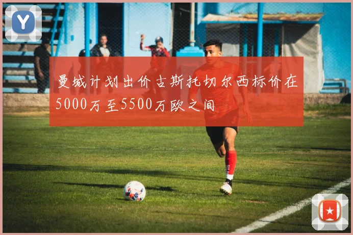 曼城计划出价古斯托切尔西标价在5000万至5500万欧之间