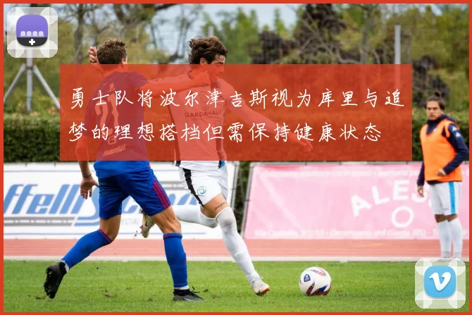 勇士队将波尔津吉斯视为库里与追梦的理想搭档但需保持健康状态