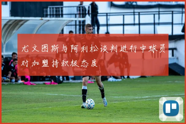 尤文图斯与阿利松谈判进行中球员对加盟持积极态度