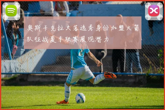 奥斯卡克拉夫落选秀身份加盟火箭队征战夏季联赛展现潜力