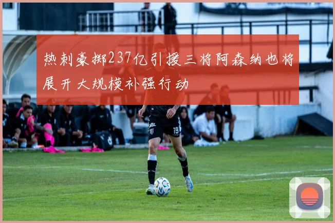 热刺豪掷237亿引援三将阿森纳也将展开大规模补强行动