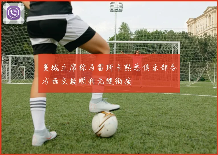 曼城主席称马雷斯卡熟悉俱乐部各方面交接顺利无缝衔接
