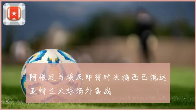 阿根廷与埃及即将对决梅西已抵达亚特兰大球场外备战