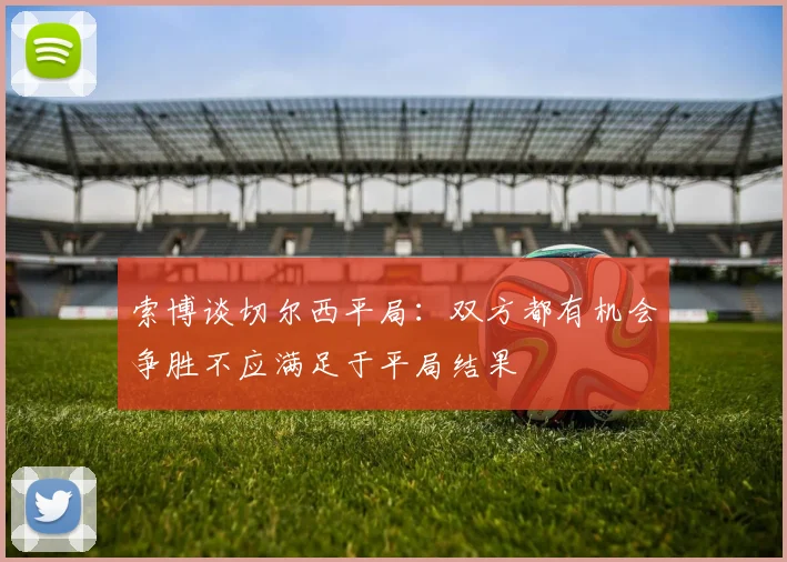索博谈切尔西平局：双方都有机会争胜不应满足于平局结果