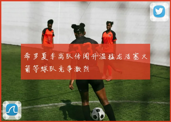 希罗夏季离队传闻升温猛龙活塞火箭等球队竞争激烈