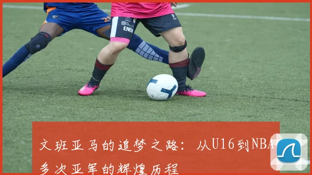 文班亚马的追梦之路：从U16到NBA多次亚军的辉煌历程