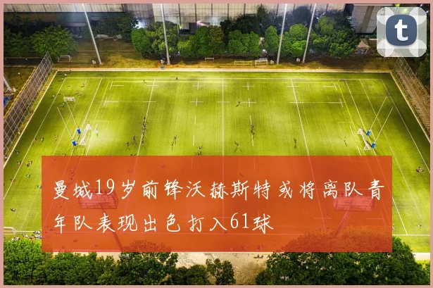 曼城19岁前锋沃赫斯特或将离队青年队表现出色打入61球